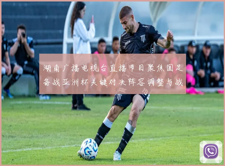 湖南广播电视台直播节目聚焦国足备战亚洲杯关键对决阵容调整与战术看点