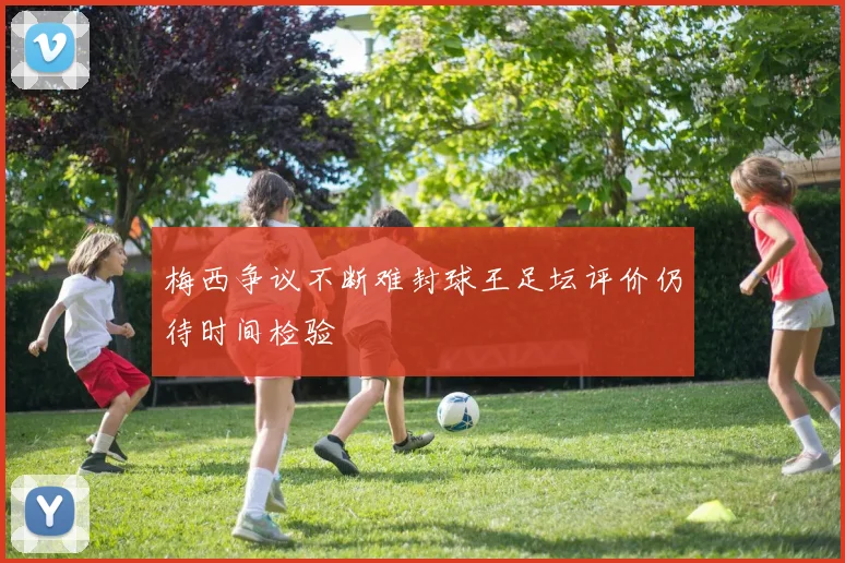 梅西争议不断难封球王足坛评价仍待时间检验