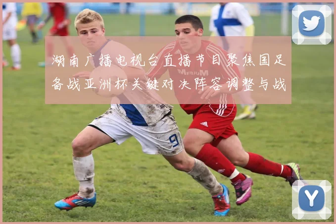 湖南广播电视台直播节目聚焦国足备战亚洲杯关键对决阵容调整与战术看点