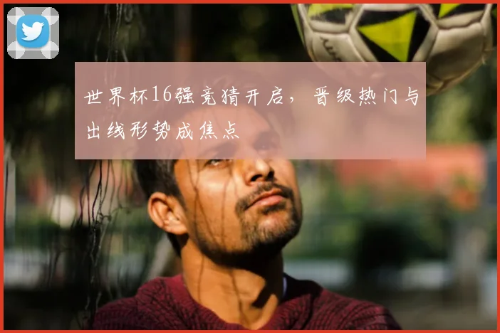 世界杯16强竞猜开启,晋级热门与出线形势成焦点
