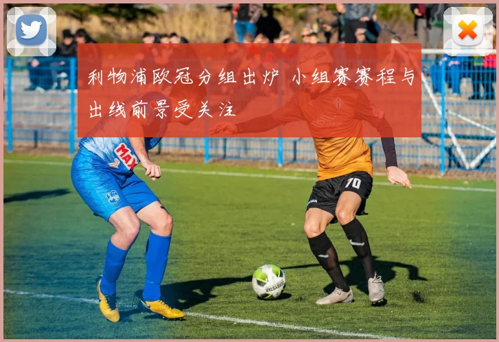 利物浦欧冠分组出炉 小组赛赛程与出线前景受关注