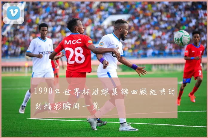1990年世界杯进球集锦回顾经典时刻精彩瞬间一览